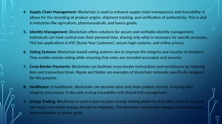 4. Supply Chain Management: Blockchain is used to enhance supply chain transparency and traceability. It
allows for the recording of product origins, shipment tracking, and verification of authenticity. This is vital
in industries like agriculture, pharmaceuticals, and luxury goods.
5. Identity Management: Blockchain offers solutions for secure and verifiable identity management.
Individuals can have control over their personal data, sharing only what is necessary for specific purposes.
This has applications in KYC (Know Your Customer), secure login systems, and online privacy.
6. Voting Systems: Blockchain-based voting systems aim to improve the integrity and security of elections.
They enable remote voting while ensuring that votes are recorded accurately and securely.
7. Cross-Border Payments: Blockchain can facilitate cross-border transactions and remittances by reducing
fees and transaction times. Ripple and Stellar are examples of blockchain networks specifically designed
for this purpose.
8. Healthcare: In healthcare, blockchain can securely store and share patient records, ensuring data
integrity and privacy. It also aids in drug traceability and clinical trial management.
9. Energy Trading: Blockchain is used in peer-to-peer energy trading platforms that allow users to buy and
sell excess renewable energy directly to neighbors. This promotes sustainable energy consumption and
decentralization of power grids.
 