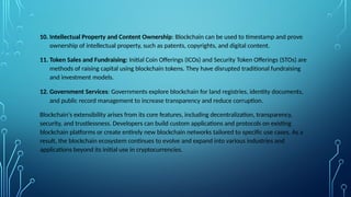10. Intellectual Property and Content Ownership: Blockchain can be used to timestamp and prove
ownership of intellectual property, such as patents, copyrights, and digital content.
11. Token Sales and Fundraising: Initial Coin Offerings (ICOs) and Security Token Offerings (STOs) are
methods of raising capital using blockchain tokens. They have disrupted traditional fundraising
and investment models.
12. Government Services: Governments explore blockchain for land registries, identity documents,
and public record management to increase transparency and reduce corruption.
Blockchain's extensibility arises from its core features, including decentralization, transparency,
security, and trustlessness. Developers can build custom applications and protocols on existing
blockchain platforms or create entirely new blockchain networks tailored to specific use cases. As a
result, the blockchain ecosystem continues to evolve and expand into various industries and
applications beyond its initial use in cryptocurrencies.
 