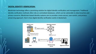 DIGITAL IDENTITY VERIFICATION:
Blockchain technology offers a promising solution for digital identity verification and management. Traditional
identity verification methods often rely on centralized databases, which can be vulnerable to data breaches and
privacy concerns. Blockchain-based identity systems aim to provide a more secure, user-centric, and privacy-
preserving approach. Here's how digital identity verification works in blockchain:
 