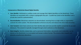 Components of Blockchain-Based Digital Identity:
1. User Identity: Individuals or entities create and manage their digital identities on the blockchain. These
identities are associated with a unique cryptographic key pair—a public key (used as the identifier) and a
private key (used for authentication).
2. Decentralization: Blockchain networks are decentralized, meaning that no single entity or organization
controls the entire system. This decentralization enhances security and reduces the risk of data breaches.
3. User Consent: Users have control over their identity data and must provide explicit consent for its use and
disclosure. This consent is typically managed through smart contracts on the blockchain.
4. Data Integrity: Identity-related data, such as personal information, documents, and credentials, can be
stored on the blockchain in an encrypted and tamper-evident format. This ensures data integrity and
prevents unauthorized alterations.
 