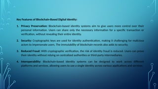 Key Features of Blockchain-Based Digital Identity:
1. Privacy Preservation: Blockchain-based identity systems aim to give users more control over their
personal information. Users can share only the necessary information for a specific transaction or
verification, without revealing their entire identity.
2. Security: Cryptographic keys are used for identity authentication, making it challenging for malicious
actors to impersonate users. The immutability of blockchain records also adds to security.
3. Reduced Fraud: With cryptographic verification, the risk of identity fraud is reduced. Users can prove
their identity without relying on centralized authorities or third-party intermediaries.
4. Interoperability: Blockchain-based identity systems can be designed to work across different
platforms and services, allowing users to use a single identity across various applications and services.
 
