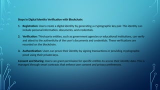 Steps in Digital Identity Verification with Blockchain:
1. Registration: Users create a digital identity by generating a cryptographic key pair. This identity can
include personal information, documents, and credentials.
2. Verification: Third-party entities, such as government agencies or educational institutions, can verify
and attest to the authenticity of the user's documents and credentials. These verifications are
recorded on the blockchain.
3. Authentication: Users can prove their identity by signing transactions or providing cryptographic
proof using their private keys.
Consent and Sharing: Users can grant permission for specific entities to access their identity data. This is
managed through smart contracts that enforce user consent and privacy preferences.
 