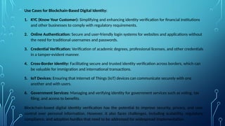 Use Cases for Blockchain-Based Digital Identity:
1. KYC (Know Your Customer): Simplifying and enhancing identity verification for financial institutions
and other businesses to comply with regulatory requirements.
2. Online Authentication: Secure and user-friendly login systems for websites and applications without
the need for traditional usernames and passwords.
3. Credential Verification: Verification of academic degrees, professional licenses, and other credentials
in a tamper-evident manner.
4. Cross-Border Identity: Facilitating secure and trusted identity verification across borders, which can
be valuable for immigration and international transactions.
5. IoT Devices: Ensuring that Internet of Things (IoT) devices can communicate securely with one
another and with users.
6. Government Services: Managing and verifying identity for government services such as voting, tax
filing, and access to benefits.
Blockchain-based digital identity verification has the potential to improve security, privacy, and user
control over personal information. However, it also faces challenges, including scalability, regulatory
compliance, and adoption hurdles that need to be addressed for widespread implementation.
 