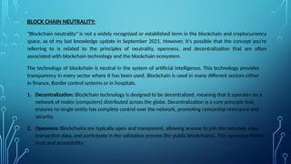 BLOCK CHAIN NEUTRALITY:
"Blockchain neutrality" is not a widely recognized or established term in the blockchain and cryptocurrency
space, as of my last knowledge update in September 2021. However, it's possible that the concept you're
referring to is related to the principles of neutrality, openness, and decentralization that are often
associated with blockchain technology and the blockchain ecosystem.
The technology of blockchain is neutral in the system of artificial intelligence. This technology provides
transparency in every sector where it has been used. Blockchain is used in many different sectors either
in finance, Border control systems or in hospitals.
1. Decentralization: Blockchain technology is designed to be decentralized, meaning that it operates on a
network of nodes (computers) distributed across the globe. Decentralization is a core principle that
ensures no single entity has complete control over the network, promoting censorship resistance and
security.
2. Openness: Blockchains are typically open and transparent, allowing anyone to join the network, view
transaction data, and participate in the validation process (for public blockchains). This openness fosters
trust and accessibility.
 