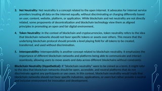 3. Net Neutrality: Net neutrality is a concept related to the open internet. It advocates for internet service
providers treating all data on the internet equally, without discriminating or charging differently based
on user, content, website, platform, or application. While blockchain and net neutrality are not directly
related, some proponents of decentralization and blockchain technology view them as aligned
principles in promoting an open and fair digital environment.
4. Token Neutrality: In the context of blockchain and cryptocurrencies, token neutrality refers to the idea
that blockchain networks should not favor specific tokens or assets over others. This means that the
underlying blockchain protocol should provide a level playing field for all tokens to be created,
transferred, and used without discrimination.
5. Interoperability: Interoperability is another concept related to blockchain neutrality. It emphasizes the
importance of different blockchain networks and platforms being able to communicate and interact
seamlessly, allowing users to move assets and data across different blockchains without constraints.
Blockchain Neutrality (Hypothetical): If "blockchain neutrality" were to be coined as a term, it might refer
to the idea that blockchain networks should be open, accessible, and neutral platforms that do not
discriminate against any participants or use cases. In this context, blockchain neutrality would imply that
blockchain networks should not favor specific industries, applications, or users but rather provide a neutral
and inclusive environment for innovation and development.
 