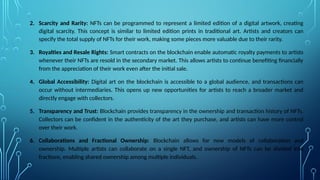 2. Scarcity and Rarity: NFTs can be programmed to represent a limited edition of a digital artwork, creating
digital scarcity. This concept is similar to limited edition prints in traditional art. Artists and creators can
specify the total supply of NFTs for their work, making some pieces more valuable due to their rarity.
3. Royalties and Resale Rights: Smart contracts on the blockchain enable automatic royalty payments to artists
whenever their NFTs are resold in the secondary market. This allows artists to continue benefiting financially
from the appreciation of their work even after the initial sale.
4. Global Accessibility: Digital art on the blockchain is accessible to a global audience, and transactions can
occur without intermediaries. This opens up new opportunities for artists to reach a broader market and
directly engage with collectors.
5. Transparency and Trust: Blockchain provides transparency in the ownership and transaction history of NFTs.
Collectors can be confident in the authenticity of the art they purchase, and artists can have more control
over their work.
6. Collaborations and Fractional Ownership: Blockchain allows for new models of collaboration and
ownership. Multiple artists can collaborate on a single NFT, and ownership of NFTs can be divided into
fractions, enabling shared ownership among multiple individuals.
 