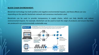 BLOCK CHAIN ENVIRONMENT:
Blockchain technology has both positive and negative environmental impacts, and these effects can vary
depending on the specific blockchain network and consensus mechanism used.
Blockchain can be used to provide transparency in supply chains, which can help identify and reduce
environmental impacts. For example, blockchain can be used to track the origin of products and ensure that they
are produced in an environmentally sustainable way.
 