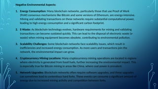 Negative Environmental Aspects:
1. Energy Consumption: Many blockchain networks, particularly those that use Proof of Work
(PoW) consensus mechanisms like Bitcoin and some versions of Ethereum, are energy-intensive.
Mining and validating transactions on these networks require substantial computational power,
leading to high energy consumption and a significant carbon footprint.
2. E-Waste: As blockchain technology evolves, hardware requirements for mining and validating
transactions can become outdated quickly. This can lead to the disposal of electronic waste (e-
waste) when mining equipment becomes obsolete, contributing to environmental pollution.
3. Scalability Challenges: Some blockchain networks face scalability issues, which result in
inefficiencies and increased energy consumption. As more users and transactions join the
network, the environmental impact can grow.
4. Cryptocurrency Mining Locations: Many cryptocurrency mining operations are located in regions
where electricity is generated from fossil fuels, further increasing the environmental impact. This
is especially true for Bitcoin mining in areas like China, where coal power is prevalent.
5. Network Upgrades: Blockchain networks often require software upgrades, and these upgrades
can sometimes lead to contentious hard forks. These events can consume a significant amount of
energy due to increased mining activity and competition between forks.
 