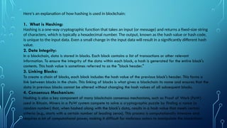 Here's an explanation of how hashing is used in blockchain:
1. What is Hashing:
Hashing is a one-way cryptographic function that takes an input (or message) and returns a fixed-size string
of characters, which is typically a hexadecimal number. The output, known as the hash value or hash code,
is unique to the input data. Even a small change in the input data will result in a significantly different hash
value.
2. Data Integrity:
In a blockchain, data is stored in blocks. Each block contains a list of transactions or other relevant
information. To ensure the integrity of the data within each block, a hash is generated for the entire block's
contents. This hash value is sometimes referred to as the "block header."
3. Linking Blocks:
To create a chain of blocks, each block includes the hash value of the previous block's header. This forms a
link between blocks in the chain. This linking of blocks is what gives a blockchain its name and ensures that the
data in previous blocks cannot be altered without changing the hash values of all subsequent blocks.
4. Consensus Mechanism:
Hashing is also a key component of many blockchain consensus mechanisms, such as Proof of Work (PoW)
used in Bitcoin. Miners in a PoW system compete to solve a cryptographic puzzle by finding a nonce (a
random number) that, when hashed along with the block's data, results in a hash value that meets certain
criteria (e.g., starts with a certain number of leading zeros). This process is computationally intensive and
requires a lot of computational power, making it difficult for malicious actors to manipulate the blockchain.
 