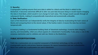 5. Security:
Cryptographic hashing ensures that once data is added to a block and the block is added to the
blockchain, it becomes extremely difficult to alter any past data because doing so would require changing
the data in that block, which would in turn change its hash value. This change would cascade through all
subsequent blocks, making it computationally impractical and economically unfeasible.
6. Data Verification:
Users of the blockchain can independently verify the integrity of data by recalculating the hash values of
blocks and comparing them to the stored values. If the hashes match, it means the data has not been
tampered with
In summary, hashing is a fundamental building block of blockchain technology. It ensures data integrity,
security, and immutability, which are critical aspects of a blockchain's functionality. It also plays a role in the
consensus mechanism used to validate and add new blocks to the blockchain.
PUBLIC KEYCRYPTOSYSTEMS:
Public key cryptosystems are an essential component of blockchain technology, as they provide the
cryptographic security and privacy features necessary for secure transactions and user authentication.
Here's how public key cryptosystems are used in blockchain
 