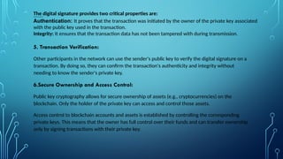 The digital signature provides two critical properties are:
lOMoARcPSD|39792337
Authentication: It proves that the transaction was initiated by the owner of the private key associated
with the public key used in the transaction.
Integrity: It ensures that the transaction data has not been tampered with during transmission.
5. Transaction Verification:
Other participants in the network can use the sender's public key to verify the digital signature on a
transaction. By doing so, they can confirm the transaction's authenticity and integrity without
needing to know the sender's private key.
6.Secure Ownership and Access Control:
Public key cryptography allows for secure ownership of assets (e.g., cryptocurrencies) on the
blockchain. Only the holder of the private key can access and control those assets.
Access control to blockchain accounts and assets is established by controlling the corresponding
private keys. This means that the owner has full control over their funds and can transfer ownership
only by signing transactions with their private key.
.
 