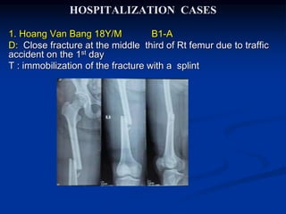 HOSPITALIZATION CASES
1. Hoang Van Bang 18Y/M B1-A
D: Close fracture at the middle third of Rt femur due to traffic
accident on the 1st day
T : immobilization of the fracture with a splint
 