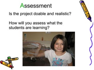 A ssessment Is the project doable and realistic?   How will you assess what the students are learning? 