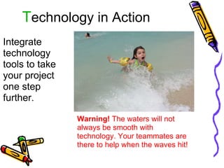 T echnology in Action Integrate technology tools to take your project one step further. Warning!  The waters will not always be smooth with technology. Your teammates are there to help when the waves hit! 