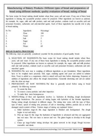 Bakeryand confectionery technology |Vol.1PreparedBY:- Mohit Jindal 11
Manufacturing of Bakery Products- Different types of bread and preparation of
bread using different methods, quality evaluation of bread, staling of bread
The basic recipe for bread making should include wheat flour, yeast, salt and water. If any one of these basic
ingredients is missing, the acceptable product cannot be prepared. Other ingredients are known as optional,
for example, fat, sugar, milk and milk product, malt and malt product, oxidants (such as ascorbic acid and
potassium bromate), surfactants and anti-microbial agents. Each of these ingredients has specific role to play
in bread making.
Sr. No Ingredients Percentage
1. Flour 100
2. Yeast 2-4
3. Salt 2
4. Sugar 6
5. Fat 2
6. Water 60
BREAD MAKING PROCEDURE
The following steps are generally considered essential for the production of good quality bread.
1. SELECTION OF INGEDEINTS-The basic recipe for bread making should include wheat flour,
yeast, salt and water. If any one of these basic ingredients is missing, the acceptable product cannot
be prepared. Other ingredients are known as optional, for example, fat, sugar, milk and milk product,
malt and malt product, oxidants (such as ascorbic acid and potassium bromate), surfactants and anti-
microbial agents.
2. WEIGHING-The next step is weighing of different ingredients as per formulation. Minor ingredients
have to be weighed more precisely. Salt, sugar, oxidizing agents and yeast are added in solution
form. Yeast is added as a suspension, which is mixed well each time before dispensing. Sequence of
addition of ingredients also affects the dough characteristics. Generally shortening and salt are added
after the clean up stage.
3. PREPARATION OF RAW MATERIAL-The flour is generally sieved before using in bread
primarily for following reasons:
a. To aerate the flour
b. To remove coarse particles and other impurities
c. To make flour more homogeneous.
4. MIXING-Mixing of flour and ingredients involves i.e. hydration & blending, dough development
and dough breakdown. The process of mixing begins with hydration of the formula ingredients.
During mixing dough developed in different stages. The mixing time varies with the type of flour,
type of mixer, speed of mixing arm, presence of salt or shortening, additive, particle size as well as
damaged starch content of flour. Various stages of mixing are explained below:
a. Initial hydration stage-At this stage ingredient is blended and homogenised. The dough
begins to wet and sticky.
b. Pick up stage-At this stage the hydration of ingredients is advanced and they are aggregated
into wet mass. The wet mass is uneven and wet. The gluten begins to develop in the dough
system.
c. Clean up stage-Further mixing develops the gluten network in the dough. Dough becomes
extensible and elastic.
 