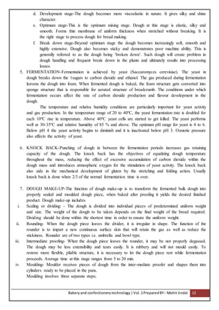 Bakeryand confectionery technology |Vol.1PreparedBY:- Mohit Jindal 12
d. Development stage-The dough becomes more viscoelastic in nature. It gives silky and shine
character.
e. Optimum stage-This is the optimum mixing stage. Dough at this stage is elastic, silky and
smooth. Forms thin membrane of uniform thickness when stretched without breaking. It is
the right stage to process dough for bread making.
f. Break down stage-Beyond optimum stage the dough becomes increasingly soft, smooth and
highly extensive. Dough also becomes sticky and demonstrates poor machine ability. This is
generally referred to as the dough being ‘broken down’. Such dough will create problem in
dough handling and frequent break down in the plants and ultimately results into processing
losses.
5. FERMENTATION-Fermentation is achieved by yeast (Saccaromyces cerevisiae). The yeast in
dough breaks down the 1sugars to carbon dioxide and ethanol. The gas produced during fermentation
leavens the dough into foam. When fermented dough is baked, the foam structure gets converted into
sponge structure that is responsible for aerated structure of breadcrumb. The conditions under which
fermentation occurs affect the rate of carbon dioxide production and flavour development in the
dough.
The temperature and relative humidity conditions are particularly important for yeast activity
and gas production. In the temperature range of 20 to 40ºC, the yeast fermentation rate is doubled for
each 10ºC rise in temperature. Above 40ºC yeast cells are started to get killed. The yeast performs
well at 30-35ºC and relative humidity of 85 % and above. The optimum pH range for yeast is 4 to 6.
Below pH 4 the yeast activity begins to diminish and it is inactivated below pH 3. Osmotic pressure
also affects the activity of yeast.
6. KNOCK BACK-Punching of dough in between the fermentation periods increases gas retaining
capacity of the dough. The knock back has the objectives of equalizing dough temperature
throughout the mass, reducing the effect of excessive accumulation of carbon dioxide within the
dough mass and introduces atmospheric oxygen for the stimulation of yeast activity. The knock back
also aids in the mechanical development of gluten by the stretching and folding action. Usually
knock back is done when 2/3 of the normal fermentation time is over.
7. DOUGH MAKE-UP-The function of dough make-up is to transform the fermented bulk dough into
properly sealed and moulded dough piece, when baked after proofing it yields the desired finished
product. Dough make-up includes
i. Scaling or dividing: - The dough is divided into individual pieces of predetermined uniform weight
and size. The weight of the dough to be taken depends on the final weight of the bread required.
Dividing should be done within the shortest time in order to ensure the uniform weight.
ii. Rounding- When the dough piece leaves the divider, it is irregular in shape. The function of the
rounder is to impart a new continuous surface skin that will retain the gas as well as reduce the
stickiness. Rounder are of two types i.e. umbrella and bowl type.
iii. Intermediate proofing- When the dough piece leaves the rounder, it may be not properly degassed.
The dough may be less extensibility and tears easily. It is rubbery and will not mould easily. To
restore more flexible, pliable structure, it is necessary to let the dough piece rest while fermentation
proceeds. Average time at this stage ranges from 5 to 20 min.
iv. Moulding- Moulder receives pieces of dough from the inter-mediate proofer and shapes them into
cylinders ready to be placed in the pans.
Moulding involves three separate steps;
 