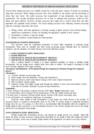 Bakeryand confectionery technology |Vol.1PreparedBY:- Mohit Jindal 15
DIFERENT METHODS OF BREAD MAKING PROCESSES
Several bread making processes are available around the world and great varieties of breads are produced
using these processes. Bread making processes have been modified to suit modern and fast processing of
wheat flour into bread. The earlier processes had requirements of long fermentation and large space
requirements. The recently developed processes are no time to minimum time processes, which are fast,
labour and space effective. However, all these processes have single aim to convert wheat flour and other
ingredients into palatable bread products. The bread making processes have following common processing
steps for converting wheat flour into bread.
1. Mixing of flour with other ingredients to develop a dough or gluten network. Each of bread making
method has a requirement of mixer for kneading the ingredients together to form cohesive
2. Fermentation to mature or ripen the dough.
3. Baking to transform aerated dough into baked product.
MAJOR BREAD MAKING PROCESSES
The processes used for commercial production of bread differ principally in achieving dough
development. These may be classified into three broad processing groups although there are numerous
variations and also elements of overlap between each of the individual groups.
12. LONG FERMENTATION PROCESSES:
13. RAPID PROCESS
14. MECHANICAL DOUGH DEVELOPMENT PROCESS:
15. MECHANICAL DOUGH DEVELOPMENT PROCESS:
Here a primary function of mixing is to impart significant quantities of energy to facilitate dough
development, and the dough moves without delay from mixer to divider. The dough is developed by high
level of energy imparted at the stage of mixing.
Advantages and limitations of Mechanical Dough Development & Chemical Dough Development
process
Advantages:
1. A drastic reduction in processing time.
2. Space savings from the elimination of long bulk fermentation.
3. Improved process control and reduced wastage in the event of plant breakdowns
4. More consistent product quality.
5. Financial savings from higher dough yield through the addition of extra water and retention of flour
solids that are normally fermented by yeast in long fermentation
Limitations:
1. Faster working of the dough is required because of the higher dough temperatures used.
2. A second mixing will be required for the incorporation of fruit into fruited breads and buns.
3. In some views, a reduction of bread crumbs flavour because of the shorter processing times.
4. Use of chemicals not considered wholesome by consumers.
Processes where length of bulk fermentation is kept longer give better flavour in the product. If
increased flavour is required in breadcrumb made by the CBP or no-time dough or chemically developed
dough, then the use of a sponge or a flour brew is recommended. Bulk fermentation after the completion of
dough mixing in these processes is not recommended because of the adverse changes that occur in the dough
and the loss of subsequent bread quality.
LONG FERMENTATION PROCESSES:
Straight dough bulk fermentation process and Sponge & dough process are example, which falls
under this group. In these processes resting periods (floortime) for the dough in bulk after mixing and before
dividing are longer. In the case of straight dough method all the ingredients are mixed in one step, whereas
 