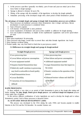 Bakeryand confectionery technology |Vol.1PreparedBY:- Mohit Jindal 17
1. In this process a part flour (generally two-thirds), part of water and yeast are mixed just to form
loose batter or dough (sponge).
2. Sponge is allowed to ferment for up to 5hr.
3. Mixing of the sponge with the remainder of the ingredients to develop the dough optimally.
4. Immediate processing of the developed dough with a short period of bulk fermentation period
.
The advantages of straight dough and sponge & dough bulk fermentation processes are as follows:
1. These processes are traditional processes where fermentation time is longer and hence, flavour
development in such processes is considered better.
2. Taste of bread is superior.
3. Cell structure of breadcrumb is more preferred.
4. Lesser requirement of chemicals and yeast as time available is sufficient for dough ripening.
5. Less cost of plant & machinery as simpler & less sophisticated equipments such as low speed mixers
are used.
Limitations
1. More space requirement for processing.
2. These processes take longer overall time to convert flour and other formula ingredients into bread.
3. More expenses on labour hiring.
4. Product quality may vary from batch to batch due to poor process control.
RAPID PROCESSING
In these methods a very short or no period of bulk fermentation is given to the dough after mixing and
before dividing. No time dough, Dutch green dough process and activated dough development process
comes under type of method
In this process different combinations of active ingredients are used to develop the dough and to reduce
fermentation period. Each of these processes is discussed below:
16. ACTIVATED DOUGH DEVELOPMENT (ADD)
This process was developed in the USA during the early 1960s and became popular in smaller
bakeries in the USA and the UK thereafter. Its essential features are:
 