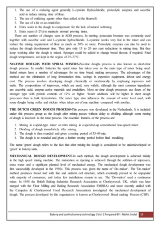 Bakeryand confectionery technology |Vol.1PreparedBY:- Mohit Jindal 18
1. The use of a reducing agent generally L-cysteine Hydrochloride, proteolytic anzymes and ascorbic
acid to reduce mixing time of flour.
2. The use of oxidizing agents other than added at the flourmill.
3. The use of a fat or an emulsifier.
4. Extra water in the dough to compensate for the lack of natural softening.
5. Extra yeast (1-2%) to maintain normal proving times.
There are number of changes seen in ADD process. In starting, potassium bromate was commonly used
together with ascorbic acid and L-cysteine hydrochloride. L-cysteine works very fast in the mixer and can
reduce the mixing requirement of flour as much as 50% or more. Proteolytic enzymes can also be used to
reduce the dough development time. They give only 15 to 20 per cent reductions in mixing time. But they
keep working after the dough is mixed. Sponges could be added to change bread flavour, if required. Final
dough temperatures are kept in the region of 25-27°C.
NO-TIME DOUGHS WITH SPIRAL MIXERS-No-time doughs process is also known as short-time
dough process. In smaller bakeries the spiral mixer has taken over as the main type of mixer being used.
Spiral mixers have a number of advantages for no time bread making processes. The advantages of this
method are the elimination of long fermentation time, savings in expensive equipment, labour and energy
cost. The process involves developing dough chemically or mechanically by employing improvers and
malts. The compositions of improvers, which are used, vary widely, although the most common ingredients
are ascorbic acid, enzyme-active materials and emulsifiers. Most no-time dough processes use flours of the
stronger type with protein contents of 12% or higher. Water additions will be higher in short dough
processes than in bulk fermentation. The mixer type also influences the amount of water level used, with
some doughs being softer and stickier when taken out of one machine compared with another.
THE DUTCH GREEN DOUGH PROCESS-This process was developed in the Netherlands. It is included
under this process group as the dough after mixing passes without delay to dividing, although some resting
of dough is involved in the total process. The essential features of the process are:
1. Mixing in a spiral-type mixer or extra mixing in a speeded-up conventional low-speed mixer.
2. Dividing of dough immediately after mixing.
3. The dough is then rounded and given a resting period of 35-40 min.
4. The dough is re-rounded and given a further resting period before final moulding.
The name 'green' dough refers to the fact that after mixing the dough is considered to be underdeveloped or
'green' in bakery units.
MECHANICAL DOUGH DEVELOPMENT-In such method, the dough development is achieved mainly
in the high speed mixing machine. The maturation or ripening is achieved through the addition of improvers,
extra water and a significant planned level of mechanical energy. The mechanical dough development was
first successfully developed in the 1950s. This process was given the name of ‘Do-maker’. The 'Do-maker'
method produces bread loaf with fine and uniform cell structure, which eventually proved to be unpopular
with majority of consumers, and today few installations remain in use. The 'Do-maker' used a continuous
mixer. In 1958 the British Baking Industries Research Association at Chorleywood, UK, which was later
merged with the Flour Milling and Baking Research Association FMBRA) and more recently unified with
the Campden & Chorleywood Food Research Association) investigated the mechanical development of
dough. The process developed by this organization is known as Chorleywood Bread making Process (CBP).
 