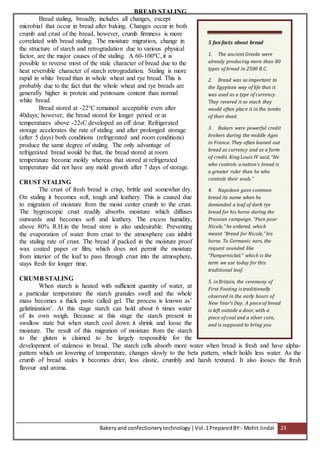 Bakeryand confectionery technology |Vol.1PreparedBY:- Mohit Jindal 23
BREAD STALING
Bread staling, broadly, includes all changes, except
microbial that occur in bread after baking. Changes occur in both
crumb and crust of the bread, however, crumb firmness is more
correlated with bread staling. The moisture migration, change in
the structure of starch and retrogradation due to various physical
factor, are the major causes of the staling. A 60-100ºC, it is
possible to reverse most of the stale character of bread due to the
heat reversible character of starch retrogradation. Staling is more
rapid in white bread than in whole wheat and rye bread. This is
probably due to the fact that the whole wheat and rye breads are
generally higher in protein and pentosans content than normal
white bread.
Bread stored at -22°C remained acceptable even after
40days; however, the bread stored for longer period or at
temperatures above -220C developed an off dour. Refrigerated
storage accelerates the rate of staling and after prolonged storage
(after 5 days) both conditions (refrigerated and room conditions)
produce the same degree of staling. The only advantage of
refrigerated bread would be that, the bread stored at room
temperature become moldy whereas that stored at refrigerated
temperature did not have any mold growth after 7 days of storage.
CRUST STALING
The crust of fresh bread is crisp, brittle and somewhat dry.
On staling it becomes soft, tough and leathery. This is caused due
to migration of moisture from the moist center crumb to the crust.
The hygroscopic crust readily absorbs moisture which diffuses
outwards and becomes soft and leathery. The excess humidity,
above 80% R.H.in the bread store is also undesirable. Preventing
the evaporation of water from crust to the atmosphere can inhibit
the staling rate of crust. The bread if packed in the moisture proof
wax coated paper or film, which does not permit the moisture
from interior of the loaf to pass through crust into the atmosphere,
stays fresh for longer time.
CRUMB STALING
When starch is heated with sufficient quantity of water, at
a particular temperature the starch granules swell and the whole
mass becomes a thick paste called gel. The process is known as’
gelatinization’. At this stage starch can hold about 6 times water
of its own weigh. Because at this stage the starch present in
swallow state but when starch cool down it shrink and loose the
moisture. The result of this migration of moisture from the starch
to the gluten is claimed to be largely responsible for the
development of staleness in bread. The starch cells absorb more water when bread is fresh and have alpha-
pattern which on lowering of temperature, changes slowly to the beta pattern, which holds less water. As the
crumb of bread stales it becomes drier, less elastic, crumbly and harsh textured. It also looses the fresh
flavour and aroma.
5 fun facts about bread
1. The ancient Greeks were
already producing more than 80
types of bread in 2500 B.C.
2. Bread was so important to
the Egyptian way of life that it
was used as a type of currency.
They revered it so much they
would often place it in the tombs
of their dead.
3. Bakers were powerful credit
brokers during the middle Ages
in France. They often loaned out
bread as currency and as a form
of credit. King Louis IV said, “He
who controls a nation’s bread is
a greater ruler than he who
controls their souls.”
4. Napoleon gave common
bread its name when he
demanded a loaf of dark rye
bread for his horse during the
Prussian campaign. “Pain pour
Nicole,” he ordered, which
meant “Bread for Nicole,” his
horse. To Germanic ears, the
request sounded like
“Pumpernickel,” which is the
term we use today for this
traditional loaf.
5. in Britain, the ceremony of
First Footing is traditionally
observed in the early hours of
New Year’s Day. A piece of bread
is left outside a door, with a
piece of coal and a silver coin,
and is supposed to bring you
food, warmth and riches in the
year ahead.
 