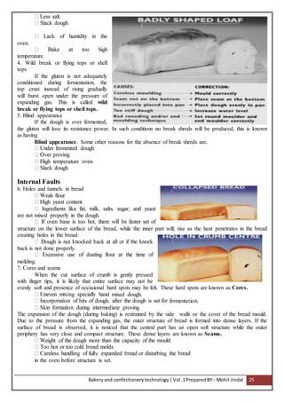 Bakeryand confectionery technology |Vol.1PreparedBY:- Mohit Jindal 25
oven.
temperature.
4. Wild break or flying tops or shell
tops
If the gluten is not adequately
conditioned during fermentation, the
top crust instead of rising gradually
will burst open under the pressure of
expanding gas. This is called wild
break or flying tops or shell tops.
5. Blind appearance
If the dough is over fermented,
the gluten will lose its resistance power. In such conditions no break shreds will be produced, this is known
as having
Blind appearance. Some other reasons for the absence of break shreds are.
Internal Faults
6. Holes and tunnels in bread
are not mixed properly in the dough.
structure on the lower surface of the bread, while the inner part will; rise as the heat penetrates in the bread
creating holes in the bread.
back is not done properly.
molding.
7. Cores and seams
When the cut surface of crumb is gently pressed
with finger tips, it is likely that entire surface may not be
evenly soft and presence of occasional hard spots may be felt. These hard spots are known as Cores.
d mixed dough.
fermentation.
The expansion of the dough (during baking) is restrained by the side walls or the cover of the bread mould.
Due to the pressure from the expanding gas, the outer structure of bread is formed into dense layers. If the
surface of bread is observed, it is noticed that the central part has an open soft structure while the outer
periphery has very close and compact structure. These dense layers are known as Seams.
in the oven before structure is set.
 