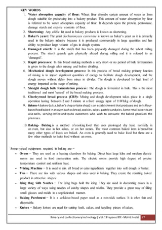 Bakeryand confectionery technology |Vol.1PreparedBY:- Mohit Jindal 27
KEY WORDS
1. Water absorption capacity of flour: Wheat flour absorbs certain amount of water to form
dough suitable for processing into a bakery product. This amount of water absorption by flour
is referred to be water absorption capacity of flour. It depends upon the protein, pentosnase,
damage starch and enzyme contents of flour.
2. Shortening: Any edible fat used in bakery products is known as shortening.
3. Baker's yeast: The yeast Sacharomyces cerevisiae is known as baker’s yeast as it is primarily
used in the bakery industry because it is produced commercially in large quantities and has
ability to produce large volume of gas in dough system.
4. Damaged starch: It is the starch that has been physically damaged during the wheat milling
process. The starch granule gets physically altered during milling and it is referred to as
‘damaged’.
5. Rapid processes: In this bread making methods a very short or no period of bulk fermentation
is given to the dough after mixing and before dividing.
6. Mechanical dough development process: In this process of bread making primary function
of mixing is to impart significant quantities of energy to facilitate dough development, and the
dough moves without delay from mixer to divider. The dough is developed by high level of
energy imparted at the stage of mixing.
7. Straight dough bulk fermentation process: The dough is fermented in bulk. This is the most
traditional and most 'natural' of the bread making process.
8. Chorleywood bread process (CBP): Mixing and dough development takes place in a single
operation lasting between 2 and 5 minute at a fixed energy input of 11Wh/kg of dough.
9. Bakery-A bakery (a.k.a. baker'sshop or bake shop) is an establishment that produces and sells flour-
basedfood bakedinan ovensuchas bread,cookies,cakes,pastriesandpies.Some retailbakeriesare
also cafés, serving coffee and tea to customers who wish to consume the baked goods on the
premises.
10. Baking- Baking is a method of cooking food that uses prolonged dry heat, normally in
an oven, but also in hot ashes, or on hot stones. The most common baked item is bread but
many other types of foods are baked. An oven is generally used to bake food but there are a
few other methods to bake food without an oven.
Some typical equipment required in baking are −
 Ovens − They are used as a heating chambers for baking. Direct heat large kilns and modern electric
ovens are used in food preparation units. The electric ovens provide high degree of precise
temperature control and uniform heat.
 Mixing Machine − It is used to mix all bread or cake ingredients together into soft dough or batter.
 Tins − There are tins with various shapes and sizes used in baking. They create the resulting baked
product in attractive shapes.
 Icing Bag with Nozzles − The icing bags hold the icing. They are used in decorating cakes in a
large variety of ways using nozzles of catchy shapes and widths. They provide a great way of filling
small glasses and molds in a sophisticated manner.
 Baking Parchment − It is a cellulose-based paper used as a non-stick surface. It is often thin and
disposable.
 Knives − Bakery knives are used for cutting loafs, cakes, and handling pieces of cakes.
 