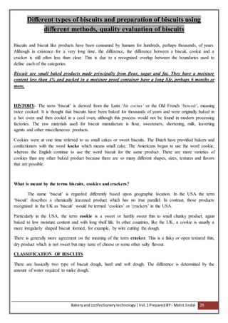 Bakeryand confectionery technology |Vol.1PreparedBY:- Mohit Jindal 29
Different types of biscuits and preparation of biscuits using
different methods, quality evaluation of biscuits
Biscuits and biscuit like products have been consumed by humans for hundreds, perhaps thousands, of years.
Although in existence for a very long time, the difference, the difference between a biscuit, cookie and a
cracker is still often less than clear. This is due to a recognized overlap between the boundaries used to
define each of the categories.
Biscuit are small baked products made principally from flour, sugar and fat. They have a moisture
content less than 4% and packed in a moisture proof container have a long life, perhaps 6 months or
more.
HISTORY- The term ‘biscuit’ is derived from the Latin ‘bis coctus’ or the Old French ‘bescoit’, meaning
twice cooked. It is thought that biscuits have been baked for thousands of years and were originally baked in
a hot oven and then cooled in a cool oven, although this process would not be found in modern processing
factories. The raw materials used for biscuit manufacture is flour, sweeteners, shortening, milk, leavening
agents and other miscellaneous products.
Cookies were at one time referred to as small cakes or sweet biscuits. The Dutch have provided bakers and
confectioners with the word kocke which means small cake. The Americans began to use the word cookie,
whereas the English continue to use the word biscuit for the same product. There are more varieties of
cookies than any other baked product because there are so many different shapes, sizes, textures and flavors
that are possible.
What is meant by the terms biscuits, cookies and crackers?
The name ‘biscuit’ is regarded differently based upon geographic location. In the USA the term
‘biscuit’ describes a chemically leavened product which has no true parallel. In contrast, those products
recognized in the UK as ‘biscuit’ would be termed ‘cookies’ or ‘crackers’ in the USA.
Particularly in the USA, the term cookie is a sweet or hardly sweet thin to small chunky product, again
baked to low moisture content and with long shelf life. In other countries, like the UK, a cookie is usually a
more irregularly shaped biscuit formed, for example, by wire cutting the dough.
There is generally more agreement on the meaning of the term cracker. This is a flaky or open textured thin,
dry product which is not sweet but may taste of cheese or some other salty flavour.
CLASSIFICATION OF BISCUITS
There are basically two type of biscuit dough, hard and soft dough. The difference is determined by the
amount of water required to make dough.
 