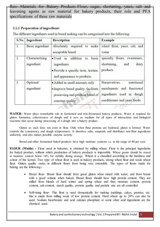 Bakeryand confectionery technology |Vol.1PreparedBY:- Mohit Jindal 3
Raw Materials for Bakery Products-Flour, sugar, shortening, yeast, salt and
leavening agents as raw material for bakery products, their role and PFA
specifications of these raw materials
WATER- Water plays remarkable role in fermented and non-fermented bakery products. Water is required for
gluten formation, cohesiveness of dough and it acts as medium for all types of interactions and biological
reactions that occur during processing of a dough into a bakery product.
Gluten as such does not exist in flour. Only when flour proteins are hydrated, gluten is formed. Water
controls the consistency and dough temperatures. It dissolves salts; suspends and distributes non-flour ingredients
uniformly and also makes possible enzyme activity.
Bread and other fermented baked products have high moisture contents i.e. in the range of 40 per cent.
FLOUR (Maida) - Flour used in bakeries, is obtained by milling wheat. Flour is the principal ingredients
for baked product, without which production of bakery products is impossible. Wheat grains should be stored
at moisture content below 14% for stability during storage. Wheat is a classified according to the hardness and
colour of the kernel. Two type of wheat flour is used in bakery products, strong wheat flour and weak wheat
flour. Gluten quality varies in different flours from being very extensible. The types of flours made for
baking are the following:-
 Bread flour- Bread flour should from good gluten when mixed with water, and from bread
with a good volume when baked. Bread flours should have high protein content. They are
milled from blends of hard winter and spring wheat and then moisture content, protein
content, ash content, starch quality, protein quality and particle size are all controlled
 Self-rising flour- This flour is used domestically for making puddings, cakes, pastries, etc.
this is made from milling weak of low protein content. Hard wheat up to 20% can also be
used. Sodium bicarbonate and acid calcium phosphate or some other acid ingredients are the
chemical used.
 