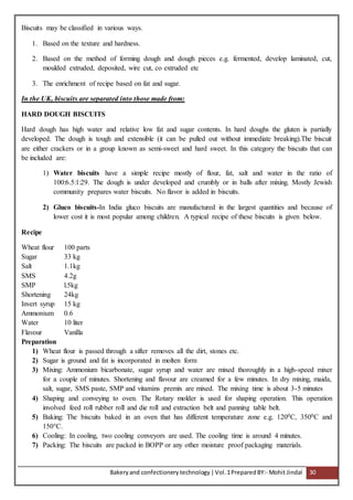Bakeryand confectionery technology |Vol.1PreparedBY:- Mohit Jindal 30
Biscuits may be classified in various ways.
1. Based on the texture and hardness.
2. Based on the method of forming dough and dough pieces e.g. fermented, develop laminated, cut,
moulded extruded, deposited, wire cut, co extruded etc
3. The enrichment of recipe based on fat and sugar.
In the UK, biscuits are separated into those made from:
HARD DOUGH BISCUITS
Hard dough has high water and relative low fat and sugar contents. In hard doughs the gluten is partially
developed. The dough is tough and extensible (it can be pulled out without immediate breaking).The biscuit
are either crackers or in a group known as semi-sweet and hard sweet. In this category the biscuits that can
be included are:
1) Water biscuits have a simple recipe mostly of flour, fat, salt and water in the ratio of
100:6.5:1:29. The dough is under developed and crumbly or in balls after mixing. Mostly Jewish
community prepares water biscuits. No flavor is added in biscuits.
2) Gluco biscuits-In India gluco biscuits are manufactured in the largest quantities and because of
lower cost it is most popular among children. A typical recipe of these biscuits is given below.
Recipe
Wheat flour 100 parts
Sugar 33 kg
Salt 1.1kg
SMS 4.2g
SMP l.5kg
Shortening 24kg
Invert syrup 15 kg
Ammonium 0.6
Water 10 liter
Flavour Vanilla
Preparation
1) Wheat flour is passed through a sifter removes all the dirt, stones etc.
2) Sugar is ground and fat is incorporated in molten form
3) Mixing: Ammonium bicarbonate, sugar syrup and water are mixed thoroughly in a high-speed mixer
for a couple of minutes. Shortening and flavour are creamed for a few minutes. In dry mixing, maida,
salt, sugar, SMS paste, SMP and vitamins premix are mixed. The mixing time is about 3-5 minutes
4) Shaping and conveying to oven. The Rotary molder is used for shaping operation. This operation
involved feed roll rubber roll and die roll and extraction belt and panning table belt.
5) Baking: The biscuits baked in an oven that has different temperature zone e.g. 1200C, 3500C and
150°C.
6) Cooling: In cooling, two cooling conveyors are used. The cooling time is around 4 minutes.
7) Packing: The biscuits are packed in BOPP or any other moisture proof packaging materials.
 