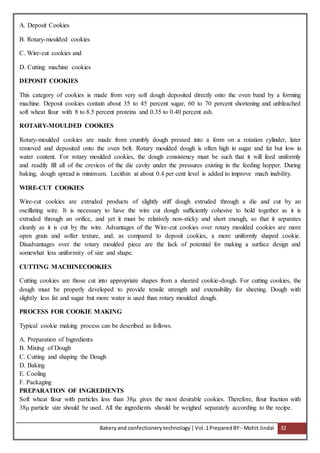 Bakeryand confectionery technology |Vol.1PreparedBY:- Mohit Jindal 32
A. Deposit Cookies
B. Rotary-moulded cookies
C. Wire-cut cookies and
D. Cutting machine cookies
DEPOSIT COOKIES
This category of cookies is made from very soft dough deposited directly onto the oven band by a forming
machine. Deposit cookies contain about 35 to 45 percent sugar, 60 to 70 percent shortening and unbleached
soft wheat flour with 8 to 8.5 percent proteins and 0.35 to 0.40 percent ash.
ROTARY-MOULDED COOKIES
Rotary-moulded cookies are made from crumbly dough pressed into a form on a rotation cylinder, later
removed and deposited onto the oven belt. Rotary moulded dough is often high in sugar and fat but low in
water content. For rotary moulded cookies, the dough consistency must be such that it will feed uniformly
and readily fill all of the crevices of the die cavity under the pressures existing in the feeding hopper. During
baking, dough spread is minimum. Lecithin at about 0.4 per cent level is added to improve mach inability.
WIRE-CUT COOKIES
Wire-cut cookies are extruded products of slightly stiff dough extruded through a die and cut by an
oscillating wire. It is necessary to have the wire cut dough sufficiently cohesive to hold together as it is
extruded through an orifice, and yet it must be relatively non-sticky and short enough, so that it separates
cleanly as it is cut by the wire. Advantages of the Wire-cut cookies over rotary moulded cookies are more
open grain and softer texture, and, as compared to deposit cookies, a more uniformly shaped cookie.
Disadvantages over the rotary moulded piece are the lack of potential for making a surface design and
somewhat less uniformity of size and shape.
CUTTING MACHINECOOKIES
Cutting cookies are those cut into appropriate shapes from a sheeted cookie-dough. For cutting cookies, the
dough must be properly developed to provide tensile strength and extensibility for sheeting. Dough with
slightly less fat and sugar but more water is used than rotary moulded dough.
PROCESS FOR COOKIE MAKING
Typical cookie making process can be described as follows.
A. Preparation of Ingredients
B. Mixing of Dough
C. Cutting and shaping the Dough
D. Baking
E. Cooling
F. Packaging
PREPARATION OF INGREDIENTS
Soft wheat flour with particles less than 38μ gives the most desirable cookies. Therefore, flour fraction with
38μ particle size should be used. All the ingredients should be weighed separately according to the recipe.
 