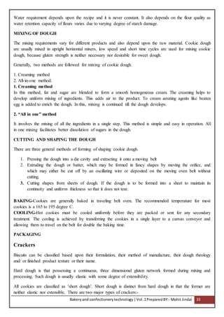 Bakeryand confectionery technology |Vol.1PreparedBY:- Mohit Jindal 33
Water requirement depends upon the recipe and it is never constant. It also depends on the flour quality as
water retention capacity of flours varies due to varying degree of starch damage.
MIXING OF DOUGH
The mixing requirements vary for different products and also depend upon the raw material. Cookie dough
are usually mixed in upright horizontal mixers, low speed and short time cycles are used for mixing cookie
dough, because gluten strength is neither necessary nor desirable for sweet dough.
Generally, two methods are followed for mixing of cookie dough.
1. Creaming method
2. All-in-one method.
1. Creaming method
In this method, fat and sugar are blended to form a smooth homogeneous cream. The creaming helps to
develop uniform mixing of ingredients. This adds air to the product. To cream aerating agents like beaten
egg is added to enrich the dough. In this, mixing is continued till the dough develops.
2. “All in one” method
It involves the mixing of all the ingredients in a single step. This method is simple and easy in operation. All
in one mixing facilitates better dissolution of sugars in the dough.
CUTTING AND SHAPING THE DOUGH
There are three general methods of forming of shaping cookie dough.
1. Pressing the dough into a die cavity and extracting it onto a moving belt
2. Extruding the dough or batter, which may be formed in fancy shapes by moving the orifice, and
which may either be cut off by an oscillating wire or deposited on the moving oven belt without
cutting.
3. Cutting shapes from sheets of dough. If the dough is to be formed into a sheet to maintain its
continuity and uniform thickness so that it does not tear.
BAKING-Cookies are generally baked in traveling belt oven. The recommended temperature for most
cookies is a 165 to 195 degree C.
COOLING-Hot cookies must be cooled uniformly before they are packed or sent for any secondary
treatment. The cooling is achieved by transferring the cookies in a single layer to a canvas conveyor and
allowing them to travel on the belt for double the baking time.
PACKAGING
Crackers
Biscuits can be classified based upon their formulation, their method of manufacture, their dough rheology
and/ or finished product texture or their name.
Hard dough is that possessing a continuous, three dimensional gluten network formed during mixing and
processing. Such dough is usually elastic with some degree of extensibility.
All cookies are classified as ‘short dough’. Short dough is distinct from hard dough in that the former are
neither elastic nor extensible. There are two major types of crackers:-
 