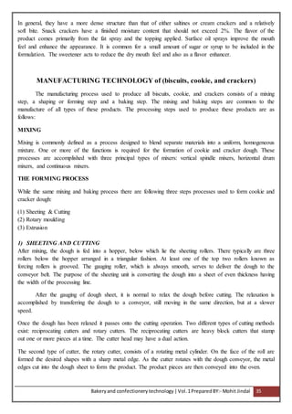 Bakeryand confectionery technology |Vol.1PreparedBY:- Mohit Jindal 35
In general, they have a more dense structure than that of either saltines or cream crackers and a relatively
soft bite. Snack crackers have a finished moisture content that should not exceed 2%. The flavor of the
product comes primarily from the fat spray and the topping applied. Surface oil sprays improve the mouth
feel and enhance the appearance. It is common for a small amount of sugar or syrup to be included in the
formulation. The sweetener acts to reduce the dry mouth feel and also as a flavor enhancer.
MANUFACTURING TECHNOLOGY of (biscuits, cookie, and crackers)
The manufacturing process used to produce all biscuits, cookie, and crackers consists of a mixing
step, a shaping or forming step and a baking step. The mixing and baking steps are common to the
manufacture of all types of these products. The processing steps used to produce these products are as
follows:
MIXING
Mixing is commonly defined as a process designed to blend separate materials into a uniform, homogeneous
mixture. One or more of the functions is required for the formation of cookie and cracker dough. These
processes are accomplished with three principal types of mixers: vertical spindle mixers, horizontal drum
mixers, and continuous mixers.
THE FORMING PROCESS
While the same mixing and baking process there are following three steps processes used to form cookie and
cracker dough:
(1) Sheeting & Cutting
(2) Rotary moulding
(3) Extrusion
1) SHEETING AND CUTTING
After mixing, the dough is fed into a hopper, below which lie the sheeting rollers. There typically are three
rollers below the hopper arranged in a triangular fashion. At least one of the top two rollers known as
forcing rollers is grooved. The gauging roller, which is always smooth, serves to deliver the dough to the
conveyor belt. The purpose of the sheeting unit is converting the dough into a sheet of even thickness having
the width of the processing line.
After the gauging of dough sheet, it is normal to relax the dough before cutting. The relaxation is
accomplished by transferring the dough to a conveyor, still moving in the same direction, but at a slower
speed.
Once the dough has been relaxed it passes onto the cutting operation. Two different types of cutting methods
exist: reciprocating cutters and rotary cutters. The reciprocating cutters are heavy block cutters that stamp
out one or more pieces at a time. The cutter head may have a dual action.
The second type of cutter, the rotary cutter, consists of a rotating metal cylinder. On the face of the roll are
formed the desired shapes with a sharp metal edge. As the cutter rotates with the dough conveyor, the metal
edges cut into the dough sheet to form the product. The product pieces are then conveyed into the oven.
 