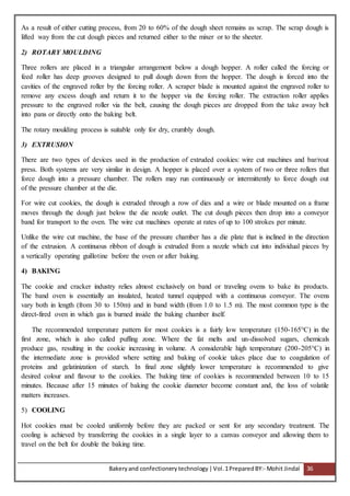 Bakeryand confectionery technology |Vol.1PreparedBY:- Mohit Jindal 36
As a result of either cutting process, from 20 to 60% of the dough sheet remains as scrap. The scrap dough is
lifted way from the cut dough pieces and returned either to the mixer or to the sheeter.
2) ROTARY MOULDING
Three rollers are placed in a triangular arrangement below a dough hopper. A roller called the forcing or
feed roller has deep grooves designed to pull dough down from the hopper. The dough is forced into the
cavities of the engraved roller by the forcing roller. A scraper blade is mounted against the engraved roller to
remove any excess dough and return it to the hopper via the forcing roller. The extraction roller applies
pressure to the engraved roller via the belt, causing the dough pieces are dropped from the take away belt
into pans or directly onto the baking belt.
The rotary moulding process is suitable only for dry, crumbly dough.
3) EXTRUSION
There are two types of devices used in the production of extruded cookies: wire cut machines and bar/rout
press. Both systems are very similar in design. A hopper is placed over a system of two or three rollers that
force dough into a pressure chamber. The rollers may run continuously or intermittently to force dough out
of the pressure chamber at the die.
For wire cut cookies, the dough is extruded through a row of dies and a wire or blade mounted on a frame
moves through the dough just below the die nozzle outlet. The cut dough pieces then drop into a conveyor
band for transport to the oven. The wire cut machines operate at rates of up to 100 strokes per minute.
Unlike the wire cut machine, the base of the pressure chamber has a die plate that is inclined in the direction
of the extrusion. A continuous ribbon of dough is extruded from a nozzle which cut into individual pieces by
a vertically operating guillotine before the oven or after baking.
4) BAKING
The cookie and cracker industry relies almost exclusively on band or traveling ovens to bake its products.
The band oven is essentially an insulated, heated tunnel equipped with a continuous conveyor. The ovens
vary both in length (from 30 to 150m) and in band width (from 1.0 to 1.5 m). The most common type is the
direct-fired oven in which gas is burned inside the baking chamber itself.
The recommended temperature pattern for most cookies is a fairly low temperature (150-165°C) in the
first zone, which is also called puffing zone. Where the fat melts and un-dissolved sugars, chemicals
produce gas, resulting in the cookie increasing in volume. A considerable high temperature (200-205°C) in
the intermediate zone is provided where setting and baking of cookie takes place due to coagulation of
proteins and gelatinization of starch. In final zone slightly lower temperature is recommended to give
desired colour and flavour to the cookies. The baking time of cookies is recommended between 10 to 15
minutes. Because after 15 minutes of baking the cookie diameter become constant and, the loss of volatile
matters increases.
5) COOLING
Hot cookies must be cooled uniformly before they are packed or sent for any secondary treatment. The
cooling is achieved by transferring the cookies in a single layer to a canvas conveyor and allowing them to
travel on the belt for double the baking time.
 