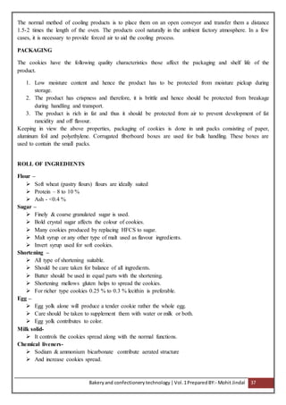 Bakeryand confectionery technology |Vol.1PreparedBY:- Mohit Jindal 37
The normal method of cooling products is to place them on an open conveyor and transfer them a distance
1.5-2 times the length of the oven. The products cool naturally in the ambient factory atmosphere. In a few
cases, it is necessary to provide forced air to aid the cooling process.
PACKAGING
The cookies have the following quality characteristics those affect the packaging and shelf life of the
product.
1. Low moisture content and hence the product has to be protected from moisture pickup during
storage.
2. The product has crispness and therefore, it is brittle and hence should be protected from breakage
during handling and transport.
3. The product is rich in fat and thus it should be protected from air to prevent development of fat
rancidity and off flavour.
Keeping in view the above properties, packaging of cookies is done in unit packs consisting of paper,
aluminum foil and polyethylene. Corrugated fiberboard boxes are used for bulk handling. These boxes are
used to contain the small packs.
ROLL OF INGREDIENTS
Flour –
 Soft wheat (pastry flours) flours are ideally suited
 Protein – 8 to 10 %
 Ash - <0.4 %
Sugar –
 Finely & coarse granulated sugar is used.
 Bold crystal sugar affects the colour of cookies.
 Many cookies produced by replacing HFCS to sugar.
 Malt syrup or any other type of malt used as flavour ingredients.
 Invert syrup used for soft cookies.
Shortening –
 All type of shortening suitable.
 Should be care taken for balance of all ingredients.
 Butter should be used in equal parts with the shortening.
 Shortening mellows gluten helps to spread the cookies.
 For richer type cookies 0.25 % to 0.3 % lecithin is preferable.
Egg –
 Egg yolk alone will produce a tender cookie rather the whole egg.
 Care should be taken to supplement them with water or milk or both.
 Egg yolk contributes to color.
Milk solid-
 It controls the cookies spread along with the normal functions.
Chemical liveners-
 Sodium & ammonium bicarbonate contribute aerated structure
 And increase cookies spread.
 
