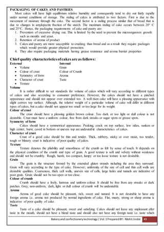 Bakeryand confectionery technology |Vol.1PreparedBY:- Mohit Jindal 43
PACKAGING OF CAKES AND PASTRIES
Most cakes will have high equilibrium relative humidity and consequently tend to dry out fairly rapidly
under normal conditions of storage. The staling of cakes is attributed to two factors. First is due to the
movement of moisture through the cake. The second factor is a staling process similar that of bread that is
due to changes in amylopectin fraction of the starch. The maximum staling of cake occurs between 20° C
and 25°C. Hence, the packaging requirements of cake and pastry are:
1. Prevention of excessive drying out. This is limited by the need to prevent the microorganism growth
such as moulds and yeast.
2. Retention of aroma of product
3. Cakes and pastry are more susceptible to crushing than bread and as a result they require packages
which would provide greater physical protection.
4. They also require packaging materials having grease resistance and aroma barrier properties
Chief quality characteristicsofcakes are as follows:
External Internal
 Volume Grain
 Colour of crust Colour of Crumb
 Symmetry of form Aroma
 Character of crust Taste
 Texture
Volume
It is rather difficult to set standards for volume of cakes which will vary according to different types
of cakes and also according to consumer preference. However, the cakes should not have a pinched
appearance and should not appear over extended too. A well risen cake will have a pleasing appearance with
slight convex top surface. Although, the relative weight of a particular volume of cake will differ in different
types of cakes, but a cake should not appear too small or too large for its weight.
Colour of crust
The crust should have a pleasing golden brown colour. Too dark or too light or dull colour is not
desirable. Crust must have a uniform colour, free from dark streaks or sugar spots or grease spots.
Symmetry of form
Cakes should have a symmetrical appearance. Peaking, crack on top surface, low sides, sunken or
high center, burst, caved in bottom or uneven top are undesirable characteristics of cakes.
Character of crust
Crust of a good cake should be thin and tender. Thick, rubbery, sticky or over moist, too tender,
tough or blistery crust is indicative of poor quality of cakes.
Texture
Texture denotes the pliability and smoothness of the crumb as felt by sense of touch. It depends on
the physical condition of the crumb and type of grain. A good texture is soft and velvety without weakness
and should not be crumbly. Rough, harsh, too compact, lumpy or too loose texture is not desirable.
Grain
The grain is the structure formed by the extended gluten strands including the area they surround.
Grain will vary according to the type of cake. However; uniformity of the size of cell and thin cell walls are
desirable qualities. Coarseness, thick cell walls, uneven size of cells, large holes and tunnels are indicative of
poor grain. Grain should not be too open or too close.
Colour of crumb
Crumb should have a lively, lustrous and uniform colour. It should be free from any streaks or dark
patches. Grey, non-uniform, dark, light or dull colour of crumb will be undesirable.
Aroma
Aroma of good cake should be pleasant, rich, sweet and natural. It is not desirable to have any
foreign aroma i.e. aroma not produced by normal ingredients of cake. Flat, musty, strong or sharp aroma is
indicative of poor quality of cake.
Taste
Taste of a cake should be pleasant, sweet and satisfying. Cakes should not leave any unpleasant after
taste in the mouth, should not have a blend taste and should also not have any foreign taste i.e. taste which
 