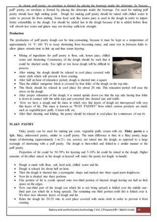 Bakeryand confectionery technology |Vol.1PreparedBY:- Mohit Jindal 45
In classic puff pastry, an envelope is formed by placing the beurrage inside the détrempe. In "inverse
puff" pastry, an envelope is formed by placing the détrempe inside the beurrage. Fat used for making puff
pastry should have high melting point. Dough for making puff pastry should be mixed with chilled water in
order to prevent fat from melting. Some food acid like lemon juice is used in the dough in order to impart
better extensibility to the dough. Fat should be added last in the dough because if fat is added before flour
will absorb less water and gluten may not develop sufficient strength.
Production
The production of puff pastry dough can be time-consuming, because it must be kept at a temperature of
approximately 16 °C (60 °F) to keep shortening from becoming runny, and must rest in between folds to
allow gluten strands time to link up and thus retain layering.
 Mixing of ingredients for puff pastry is flour, salt, lemon juice, chilled
water and shortening. Consistency of the dough should be such that it
could be sheeted easily. Too tight or too loose dough will be difficult to
process.
 After mixing, the dough should be relaxed in cool place covered with
moist cloth which will prevent it from crusting.
 After half an hour of relaxation period, dough is sheeted into a square
 Then the chilled margarine block is covered by four folds of the dough on the top side.
 This block should be relaxed in cool place for about 20 min. This relaxation period will ease the
stress on the dough.
 After proper relaxation of the dough, it is turned upside down (so that the top side having four folds
is down in contact with the table top) and converted into desired size and width.
 Now we have a dough and fat mass in which very fine layers of dough are interspersed with very
thin layers of fat. This mass is known as "PUFF PASTRY" from which various products are made
such as vegetable/jam puffs, Cream rolls etc.
 After final sheeting and folding, the pastry should be relaxed in cool place for a minimum of one hr.
FLAKY PASTRY
Flaky pastry can be used for making pie crust, vegetable puffs, cream rolls etc. Flaky pastry is a
light, flaky, unleavened pastry, similar to a puff pastry. The main difference is that, in a flaky pastry, large
lumps of shortening (approximately 1-in./2½ cm. across), are mixed into the dough, as opposed to a large
rectangle of shortening with a puff pastry. The dough is then rolled and folded in a similar manner to the
puff pastry.
Proportion of fat could be 50-70% for layering and 5-10% fat could be mixed in the dough. Higher
amounts of fat either mixed in the dough or layered will make the pastry too fragile to handle.
 Dough is made with flour, salt, food acid, chilled water and fat.
 Dough is relaxed for about half an hour.
 Then the dough is sheeted into a rectangular shape and marked into three equal parts lengthwise.
 Now fat is divided into three portions.
 One portion of fat is evenly spread onto two-third portion of sheeted dough leaving out half an ihch
space on the edges.
 Now one-third part of the dough (on which fat is not being spread) is folded over the middle one-
third part (on which fat is being spread). The remaining one third portion (with fat) is folded over it.
We have now alternate layers of dough and fat.
 Relax the dough for 20-25 min. in cool place covered with moist cloth in order to prevent it from
crusting.
 