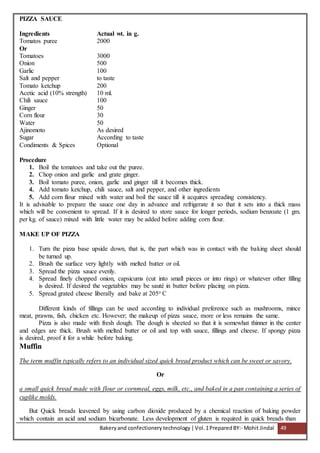 Bakeryand confectionery technology |Vol.1PreparedBY:- Mohit Jindal 49
PIZZA SAUCE
Ingredients Actual wt. in g.
Tomatos puree 2000
Or
Tomatoes 3000
Onion 500
Garlic 100
Salt and pepper to taste
Tomato ketchup 200
Acetic acid (10% strength) 10 ml.
Chili sauce 100
Ginger 50
Corn flour 30
Water 50
Ajinomoto As desired
Sugar According to taste
Condiments & Spices Optional
Procedure
1. Boil the tomatoes and take out the puree.
2. Chop onion and garlic and grate ginger.
3. Boil tomato puree, onion, garlic and ginger till it becomes thick.
4. Add tomato ketchup, chili sauce, salt and pepper, and other ingredients
5. Add corn flour mixed with water and boil the sauce till it acquires spreading consistency.
It is advisable to prepare the sauce one day in advance and refrigerate it so that it sets into a thick mass
which will be convenient to spread. If it is desired to store sauce for longer periods, sodium benzoate (1 gm.
per kg. of sauce) mixed with little water may be added before adding corn flour.
MAKE UP OF PIZZA
1. Turn the pizza base upside down, that is, the part which was in contact with the baking sheet should
be turned up.
2. Brush the surface very lightly with melted butter or oil.
3. Spread the pizza sauce evenly.
4. Spread finely chopped onion, capsicums (cut into small pieces or into rings) or whatever other filling
is desired. If desired the vegetables may be sauté in butter before placing on pizza.
5. Spread grated cheese liberally and bake at 205o C
Different kinds of fillings can be used according to individual preference such as mushrooms, mince
meat, prawns, fish, chicken etc. However; the makeup of pizza sauce, more or less remains the same.
Pizza is also made with fresh dough. The dough is sheeted so that it is somewhat thinner in the center
and edges are thick. Brush with melted butter or oil and top with sauce, fillings and cheese. If spongy pizza
is desired, proof it for a while before baking.
Muffin
The term muffin typically refers to an individual sized quick bread product which can be sweet or savory.
Or
a small quick bread made with flour or cornmeal, eggs, milk, etc., and baked in a pan containing a series of
cuplike molds.
But Quick breads leavened by using carbon dioxide produced by a chemical reaction of baking powder
which contain an acid and sodium bicarbonate. Less development of gluten is required in quick breads than
 
