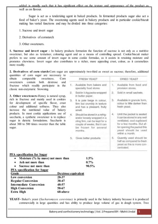 Bakeryand confectionery technology |Vol.1PreparedBY:- Mohit Jindal 5
added is usually such that it has significant effect on the texture and appearance of the product as
well as on flavour.
Sugar is act as a tenderizing agent in baked products. In fermented products sugar also act a
food of baker’s yeast. The sweetening agents used in bakery products and in particular cookie/biscuit
making has varied functions and may be divided into three categories:
1. Sucrose and invert sugar
2. Derivatives of cornstarch
3. Other sweeteners.
1. Sucrose and invert sugar - In bakery products formation the function of sucrose is not only as a nutritive
sweetener, but also as texturiser, colouring agent and as a means of controlling spread. Cookie/biscuit maker
prefers to use some amount of invert sugar in some cookie formulae, as it assists in retaining moisture and
promotes chewiness. Invert sugar also contributes to a richer, more appealing crust, colour, as it caramelizes
more readily.
2. Derivatives of corn starch-Corn sugar are approximately two-third as sweet as sucrose; therefore, additional
quantities of corn sugar are necessary to
obtain comparable sweetness. Corn
sweeteners contain both dextrose and
fructose which readily participate in the
classic non-enzymatic browning.
3. Other sweeteners-Honey is natural syrup,
rich in fructose and mainly used in cookies
for development of specific flavor, crust
colour and additional softness. They also
increase the nutritional value of bakery
products. In most cookie applications use of
saccharin, a synthetic sweetener is to replace
sugar in dietetic formulations. Saccharin is
about 300 to 500 times sweeter than the table
sugar.
PFA specification for Sugar
 Moisture (% by mass) not more than 1.5%
 Ash not more than 0.7%
 Sucrose not more than 90.5%
PFA specification for Sugar
Grade Dextrose equivalent
Low conversion 28-37
Regular Conversion 38-47
Intermediate Conversion 48-57
High Conversion 58-67
Extra High 68-above
YEAST- Baker's yeast (Sacharomyces cerevisiae) is primarily used in the bakery industry because it is produced
commercially in large quantities and has ability to produce large volume of gas in dough system. Two
 
