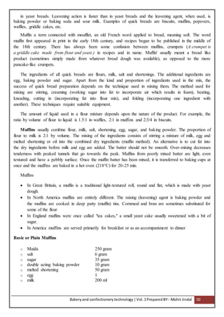 Bakeryand confectionery technology |Vol.1PreparedBY:- Mohit Jindal 50
in yeast breads. Leavening action is faster than in yeast breads and the leavening agent, when used, is
baking powder or baking soda and sour milk. Examples of quick breads are biscuits, muffins, popovers,
waffles, griddle cakes, etc.
Muffin a term connected with moufflet, an old French word applied to bread, meaning soft. The word
muffin first appeared in print in the early 18th century, and recipes began to be published in the middle of
the 18th century. There has always been some confusion between muffins, crumpets (A crumpet is
a griddle cake made from flour and yeast.) in recipes and in name. Muffin' usually meant a bread like
product (sometimes simply made from whatever bread dough was available), as opposed to the more
pancake-like crumpets.
The ingredients of all quick breads are flours, milk, salt and shortenings. The additional ingredients are
egg, baking powder and sugar. Apart from the kind and proportion of ingredients used in the mix, the
success of quick bread preparation depends on the technique used in mixing them. The method used for
mixing are stirring, creaming (working sugar into fat to incorporate air which results in foam), beating,
kneading, cutting in (incorporating fat into flour mix), and folding (incorporating one ingredient with
another). These techniques require suitable equipment.
The amount of liquid used in a flour mixture depends upon the nature of the product. For example, the
ratio by volume of flour to liquid is 1.5:1 in waffles, 2:1 in muffins and 2:3/4 in biscuits.
Muffins usually combine flour, milk, salt, shortening, egg, sugar, and baking powder. The proportion of
flour to milk is 2:1 by volume. The mixing of the ingredients consists of stirring a mixture of milk, egg and
melted shortening or oil into the combined dry ingredients (muffin method). An alternative is to cut fat into
the dry ingredients before milk and egg are added. The batter should not be smooth. Over-mixing decreases
tenderness with peaked tunnels that go towards the peak. Muffins from poorly mixed batter are light, even
textured and have a pebbly surface. Once the muffin batter has been mixed, it is transferred to baking cups at
once and the muffins are baked in a hot oven (218°C) for 20-25 min.
Muffins
 In Great Britain, a muffin is a traditional light-textured roll, round and flat, which is made with yeast
dough.
 In North America muffins are entirely different. The raising (leavening) agent is baking powder and
the muffins are cooked in deep patty (muffin) tins. Cornmeal and bran are sometimes substituted for
some of the flour
 In England muffins were once called "tea cakes," a small yeast cake usually sweetened with a bit of
sugar.
 In America muffins are served primarily for breakfast or as an accompaniment to dinner
Basic or Plain Muffins
o Maida 250 gram
o salt 6 gram
o sugar 35 gram
o double acting baking powder 10 gram
o melted shortening 50 gram
o egg 1
o milk 200 ml
 