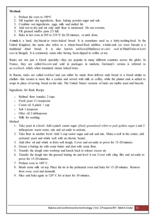 Bakeryand confectionery technology |Vol.1PreparedBY:- Mohit Jindal 51
Method:
1. Preheat the oven to 190oC
2. Sift together dry ingredients, flour, baking powder sugar and salt.
3. Combine wet ingredients, eggs, milk and melted fat.
4. Add wet to dry and stir only until flour is moistened. Do not overmix.
5. Fill greased muffin pans 2/3 full.
6. Bake in hot oven at 205 to 210 oC for 20 minutes, or until done.
A rusk is a hard, dry biscuit or twice-baked bread. It is sometimes used as a baby teething food. In the
United Kingdom, the name also refers to a wheat-based food additive. n India rusk (or toast biscuit) is a
traditional dried bread. It is also known askhasta(Hindi)russ or cake rusk in Hindi/Urdu or katti
toos in Bengali. It is commonly eaten after having been dipped in coffee or tea.
Rusks are not just a Greek specialty—they are popular in many different countries across the globe. In
France, they are called biscotte and sold in packages in markets; Germany's version is referred to
as zweiback, which when translated means baked twice.
In Russia, rusks are called sookhar' and can either be made from leftover stale bread or a bread similar to
challah—this version is more like a cookie and served with milk or coffee, while the plainer rusk is added to
soups in place of serving bread on the side. The United States' versions of rusks are melba toast and biscotti.
Ingredients for Rusk Recipe
o Refined flour (maida) 2 cups
o Fresh yeast 1½ teaspoons
o Castor oil A pinch + cup
o Salt 1 teaspoon
o Olive oil 2 tablespoons
o Milk for washing
Method
1. Take yeast in a bowl. Add a pinch castor sugar (finely granulated white or pale golden sugar.) and 2
tablespoons warm water, mix and set aside to activate.
2. Take flour in another bowl. Add ¼ cup castor sugar and salt and mix. Make a well in the center, add
activated yeast and whisk well with an electric beater.
3. Add olive oil and whisk to form soft dough. Cover and set aside to prove for 15-20 minutes.
4. Grease a baking tin with some butter and dust with some flour.
5. Transfer the dough onto worktop and knock back to release excess air.
6. Transfer the dough into the greased baking tin and level it out. Cover with cling film and set aside to
prove for 15-20 minutes.
7. Preheat oven to 180° C.
8. Brush some milk on top. Place the tin in the preheated oven and bake for 15-20 minutes. Remove
from oven, cool and demould.
9. Slice and bake again at 120° C for at least for 30 minutes.
 