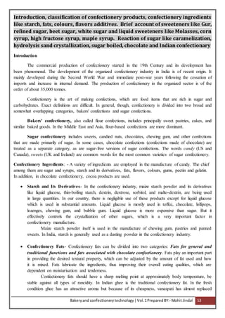 Bakeryand confectionery technology |Vol.1PreparedBY:- Mohit Jindal 53
Introduction, classification of confectionery products, confectionery ingredients
like starch, fats, colours, flavors additives. Brief account of sweeteners like Gur,
refined sugar, beet sugar, white sugar and liquid sweeteners like Molasses, corn
syrup, high fructose syrup, maple syrup. Reaction of sugar like caramelization,
hydrolysis sand crystallization, sugar boiled, chocolate and Indian confectionary
Introduction
The commercial production of confectionery started in the 19th Century and its development has
been phenomenal. The development of the organized confectionery industry in India is of recent origin. It
mainly developed during the Second World War and immediate post-war years following the cessation of
imports and increase in internal demand. The production of confectionery in the organized sector is of the
order of about 35,000 tonnes.
Confectionery is the art of making confections, which are food items that are rich in sugar and
carbohydrates. Exact definitions are difficult. In general, though, confectionery is divided into two broad and
somewhat overlapping categories, bakers' confections and sugar confections.
Bakers' confectionery, also called flour confections, includes principally sweet pastries, cakes, and
similar baked goods. In the Middle East and Asia, flour-based confections are more dominant.
Sugar confectionery includes sweets, candied nuts, chocolates, chewing gum, and other confections
that are made primarily of sugar. In some cases, chocolate confections (confections made of chocolate) are
treated as a separate category, as are sugar-free versions of sugar confections. The words candy (US and
Canada), sweets (UK and Ireland) are common words for the most common varieties of sugar confectionery.
Confectionery Ingredients: - A variety of ingredients are employed in the manufacture of candy. The chief
among them are sugar and syrups, starch and its derivatives, fats, flavors, colours, gums, pectin and gelatin.
In addition, in chocolate confectionery, cocoa products are used.
 Starch and Its Derivatives- In the confectionery industry, maize starch powder and its derivatives
like liquid glucose, thin-boiling starch, dextrin, dextrose, sorbitol, and malto-dextrin, are being used
in large quantities. In our country, there is negligible use of these products except for liquid glucose
which is used in substantial amounts. Liquid glucose is mostly used in toffee, chocolate, lollipops,
lozenges, chewing gum, and bubble gum. Liquid glucose is more expensive than sugar. But it
effectively controls the crystallization of other sugars, which is a very important factor in
confectionery manufacture.
Maize starch powder itself is used in the manufacture of chewing gum, pastries and panned
sweets. In India, starch is generally used as a dusting powder in the confectionery industry.
 Confectionery Fats- Confectionery fats can be divided into two categories: Fats for general and
traditional functions and fats associated with chocolate confectionery. Fats play an important part
in providing the desired textural property, which can be adjusted by the amount of fat used and how
it is mixed. Fats lubricate the ingredients, thus improving their overall eating qualities, which are
dependent on moisturisation and tenderness.
Confectionery fats should have a sharp melting point at approximately body temperature, be
stable against all types of rancidity. In Indian ghee is the traditional confectionery fat. In the fresh
condition ghee has an attractive aroma but because of its cheapness, vanaspati has almost replaced
 