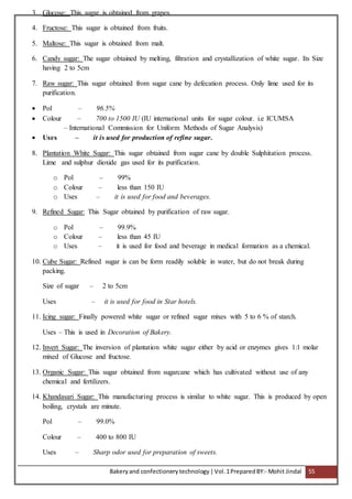 Bakeryand confectionery technology |Vol.1PreparedBY:- Mohit Jindal 55
3. Glucose: This sugar is obtained from grapes.
4. Fructose: This sugar is obtained from fruits.
5. Maltose: This sugar is obtained from malt.
6. Candy sugar: The sugar obtained by melting, filtration and crystallization of white sugar. Its Size
having 2 to 5cm
7. Raw sugar: This sugar obtained from sugar cane by defecation process. Only lime used for its
purification.
 Pol – 96.5%
 Colour – 700 to 1500 IU (IU international units for sugar colour. i.e ICUMSA
– International Commission for Uniform Methods of Sugar Analysis)
 Uses – it is used for production of refine sugar.
8. Plantation White Sugar: This sugar obtained from sugar cane by double Sulphitation process.
Lime and sulphur dioxide gas used for its purification.
o Pol – 99%
o Colour – less than 150 IU
o Uses – it is used for food and beverages.
9. Refined Sugar: This Sugar obtained by purification of raw sugar.
o Pol – 99.9%
o Colour – less than 45 IU
o Uses – it is used for food and beverage in medical formation as a chemical.
10. Cube Sugar: Refined sugar is can be form readily soluble in water, but do not break during
packing.
Size of sugar – 2 to 5cm
Uses – it is used for food in Star hotels.
11. Icing sugar: Finally powered white sugar or refined sugar mixes with 5 to 6 % of starch.
Uses – This is used in Decoration of Bakery.
12. Invert Sugar: The inversion of plantation white sugar either by acid or enzymes gives 1:1 molar
mixed of Glucose and fructose.
13. Organic Sugar: This sugar obtained from sugarcane which has cultivated without use of any
chemical and fertilizers.
14. Khandasari Sugar: This manufacturing process is similar to white sugar. This is produced by open
boiling, crystals are minute.
Pol – 99.0%
Colour – 400 to 800 IU
Uses – Sharp odor used for preparation of sweets.
 