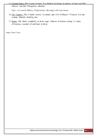 Bakeryand confectionery technology |Vol.1PreparedBY:- Mohit Jindal 56
15. Caramel Sugar: This is syrup of sugar. It is obtained by heating in mixture of sugar and Malt,
Glucose, and other Nitrogenous substance.
Uses – it is used in Bakery, Confectionary, Beverages and sweet meats.
16. Gur / Jaggery: This is mainly sucrose. It contains upto 12% of Glucose 7 Fructose. It is also
contains Minerals including iron.
17. Honey: This almost completely on invert sugar (Glucose & Fructose having 1:1 ratio),
26%sucrose, essential oil and hence its flavor.
Sugar from Cane
 
