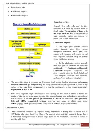 Bakeryand confectionery technology |Vol.1PreparedBY:- Mohit Jindal 58
Main steps in jaggery making process:
 Extraction of Juice
 Clarification of juice
 Concentration of juice
Extraction of Juice:
Generally three roller mills used for juice
extraction. It is driven by electrical motor or
diesel engine. This extraction of juice is in
the range of 60 to 70%. After extraction of
juice, suspended matters are removed by
cotton cloth or finer mesh screen.
Clarification of juice:
 The sugar juice contains colloidal
matter, inorganic salts, fiber, various
nitrogenous substances, lipids, gums, wax
organic acid, inorganic acid, pectin etc. All
these impurities removed totally or partially
in this clarification process.
 In the clarification process generally
used two types of clarificants are used they
are Organic Clarificants and Inorganic
Clarificants. In organic clarificants are
form vegetable origin like Bendi, Sulkali and
Doela. Inorganic clarificants used like Lime,
Hydrous Power and super phosphate.
 The screen juice taken in open pan and firing starts slowly so that dissolved air escaped and gummy,
colloidal substances get coagulated by the adding of clarificants as per requirement. It comes at top
surface of the juice know as scum and it is removing continuously. In this process temperature
requirement is 70oC to 800
 First added vegetable origin simultaneously small quantity of lime water is added to reduce the
acidity of juice but not to the extent to make juice neutrals because taste and colour of gur produced
will be inferior. In this lime process pH maintained 6.2 to 6.5. In some cases super phosphate.
P2O5, and 0.25% concentrated hydrous power are also added to obtain good colour
of Gur (jaggey). While juice temperature rising scum is removed by perforated strainers.
Concentration of juice:
 After clarification completed by vigorous boiling, temperature of boiling mass is around 110 to
115o Boiling take place about 2 to 3 hours. The stage at which semi fluid material is formed then it
is transferred rectangular boxes or Bucket shape boxes as per requirement. This mass is allowed to
cool for solid form.
 