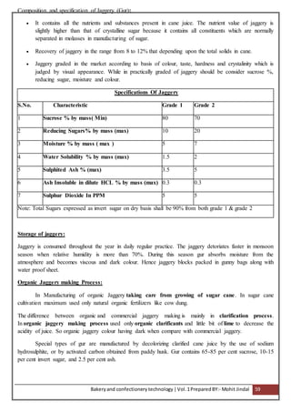 Bakeryand confectionery technology |Vol.1PreparedBY:- Mohit Jindal 59
Composition and specification of Jaggery (Gur):
 It contains all the nutrients and substances present in cane juice. The nutrient value of jaggery is
slightly higher than that of crystalline sugar because it contains all constituents which are normally
separated in molasses in manufacturing of sugar.
 Recovery of jaggery in the range from 8 to 12% that depending upon the total solids in cane.
 Jaggery graded in the market according to basis of colour, taste, hardness and crystalinity which is
judged by visual appearance. While in practically graded of jaggery should be consider sucrose %,
reducing sugar, moisture and colour.
Specifications Of Jaggery
S.No. Characteristic Grade 1 Grade 2
1 Sucrose % by mass( Min) 80 70
2 Reducing Sugars% by mass (max) 10 20
3 Moisture % by mass ( max ) 5 7
4 Water Solubility % by mass (max) 1.5 2
5 Sulphited Ash % (max) 3.5 5
6 Ash Insoluble in dilute HCL % by mass (max) 0.3 0.3
7 Sulphur Dioxide In PPM 5 5
Note: Total Sugars expressed as invert sugar on dry basis shall be 90% from both grade 1 & grade 2
Storage of jaggery:
Jaggery is consumed throughout the year in daily regular practice. The jaggery detoriates faster in monsoon
season when relative humidity is more than 70%. During this season gur absorbs moisture from the
atmosphere and becomes viscous and dark colour. Hence jaggery blocks packed in gunny bags along with
water proof sheet.
Organic Jaggery making Process:
In Manufacturing of organic Jaggery taking care from growing of sugar cane. In sugar cane
cultivation maximum used only natural organic fertilizers like cow dung.
The difference between organic and commercial jaggery making is mainly in clarification process.
In organic jaggery making process used only organic clarificants and little bit of lime to decrease the
acidity of juice. So organic jaggery colour having dark when compare with commercial jaggery.
Special types of gur are manufactured by decolorizing clarified cane juice by the use of sodium
hydrosulphite, or by activated carbon obtained from paddy husk. Gur contains 65-85 per cent sucrose, 10-15
per cent invert sugar, and 2.5 per cent ash.
 