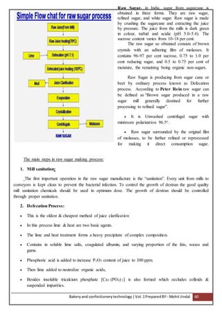 Bakeryand confectionery technology |Vol.1PreparedBY:- Mohit Jindal 60
Raw Sugar- in India, sugar from sugarcane is
obtained in three forms. They are raw sugar,
refined sugar, and white sugar. Raw sugar is made
by crushing the sugarcane and extracting the juice
by pressure. The juice from the mills is dark green
in colour, turbid and acidic (pH 5.0-5.4). The
sucrose content varies from 10-18 per cent.
The raw sugar so obtained consists of brown
crystals with an adhering film of molasses. It
contains 96-97 per cent sucrose, 0.75 to 1.0 per
cent reducing sugar, and 0.5 to 0.75 per cent of
moisture, the remaining being organic non-sugars.
Raw Sugar is producing from sugar cane or
beet by ordinary process known as Defecation
process. According to Peter Rein raw sugar can
be defined as “Brown sugar produced in a raw
sugar mill generally destined for further
processing to refined sugar”.
 It is Unwashed centrifugal sugar with
minimum polarization 96.5o .
 Raw sugar surrounded by the original film
of molasses, to be further refined or reprocessed
for making it direct consumption sugar.
The main steps in raw sugar making process:
1. Mill sanitation:
The first important operation in the raw sugar manufacture is the “sanitation”. Every unit from mills to
conveyors is kept clean to prevent the bacterial infection. To control the growth of dextran the good quality
mill sanitation chemicals should be used in optimum dose. The growth of dextran should be controlled
through proper sanitation.
2. Defecation Process:
 This is the oldest & cheapest method of juice clarification
 In this process lime & heat are two basic agents.
 The lime and heat treatment forms a heavy precipitate of complex composition.
 Contains in soluble lime salts, coagulated albumin, and varying proportion of the fats, waxes and
gums.
 Phosphoric acid is added to increase P2O5 content of juice to 300 ppm.
 Then lime added to neutralize organic acids,
 Besides insoluble tricalcium phosphate [Ca3 (PO4) 2] is also formed which occludes colloids &
suspended impurities.
 