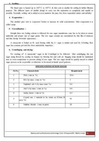 Bakeryand confectionery technology |Vol.1PreparedBY:- Mohit Jindal 61
3. Settling:
The limed juice is heated up to 1020 C to 1030 C & then sent to clarifier for settling & further filtration
purpose. The different types of clarifier design to carry out this separation as completely and rapidly as
possible. Normally settling aid is added so as to maintain the juice free from suspended matter and turbidity.
4. Evaporation :
The clarified juice sent to evaporator bodies to increase its solid concentration. After evaporation it is
called syrup.
5. Crystallization :
Straight there m/c boiling scheme is followed for raw sugar manufacture cane has to be taken to ensure
uniformity and proper size of sugar grains. The raw sugar crystals are surrendered by thin film of molasses
and thus having brownish appearance. .
A massecuite is boiled on B- seed footing while the C- sugar is melted and used for A-boiling. Raw
sugar has constant pol and free from undesirable impurities.
6. Centrifuging and drying:
No washing of” A massecuite” sugar in the Centrifugal to be followed. After centrifuging, the raw
sugar dying flowed by cooling on hopper by blowing hot and cold air. Bagging temp should be maintained
near to room temperature to prevent caking of raw sugar. The raw sugar should be quickly moved to refined
sugar process as far as possible or otherwise to be stored in humid proof godown.
SPECIFICATIONS OF RAW SUGAR
Sr.No. Characteristic Requirement
1 POL ( min in %) 95.6
2 R.S. by mass ( max in %) 1
3 Sulphited ash % by mass (max %) 0.8
3 Ash % by mass ( max in %) 0.8
4 Safety factor ( min in %) 0.3
5
Crystal size ( material to be retain on 0.5mm IS
sieve %)
95
6 Sulphur dioxide ( max in ppm) 20
 