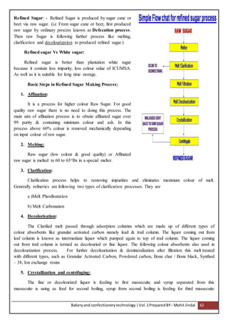 Bakeryand confectionery technology |Vol.1PreparedBY:- Mohit Jindal 62
Refined Sugar: - Refined Sugar is produced by sugar cane or
beet via raw sugar. (i.e From sugar cane or beet, first produced
raw sugar by ordinary process known as Defecation process.
Then raw Sugar is following further process like melting,
clarification and decolourization to produced refined sugar.)
Refined sugar Vs White sugar:
Refined sugar is better than plantation white sugar
because it contain less impurity, less colour value of ICUMSA.
As well as it is suitable for long time storage.
Basic Steps in Refined Sugar Making Process:
1. Affination:
It is a process for higher colour Raw Sugar. For good
quality raw sugar there is no need to doing this process. The
main aim of affination process is to obtain affinated sugar over
99 purity & containing minimum colour and ash. In this
process above 60% colour is removed mechanically depending
on input colour of raw sugar.
2. Melting:
Raw sugar (low colour & good quality) or Affinated
raw sugar is melted to 60 to 65oBx in a special melter.
3. Clarification:
Clarification process helps to removing impurities and eliminates maximum colour of melt.
Generally refineries are following two types of clarification processes. They are
a )Melt Phosfloatation
b) Melt Carbonation
4. Decolorisation:
The Clarified melt passed through adsorption columns which are made up of different types of
colour absorbents like granular activated carbon namely lead & trail column. The liquor coming out from
leaf column is known as intermediate liquor which pumped again to top of trail column. The liquor coming
out from trail column is termed as decolouried or fine liquor. The following colour absorbents also used in
decolourization process. For further decolourisation & demineralization after filtration this melt treated
with different types, such as Granular Activated Carbon, Powdered carbon, Bone char / Bone black, Synthod
– 38, Ion exchange resins
5. Crystallization and centrifuging:
The fine or decolourized liquor is feeding to first massecuite and syrup separated from this
massecuite is using as feed for second boiling, syrup from second boiling is feeding for third massecuite
 