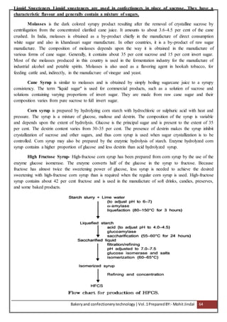 Bakeryand confectionery technology |Vol.1PreparedBY:- Mohit Jindal 64
Liquid Sweeteners Liquid sweeteners are used in confectionery in place of sucrose. They have a
characteristic flavour and generally contain a mixture of sugars.
Molasses is the dark colored syrupy product resulting after the removal of crystalline sucrose by
centrifugation from the concentrated clarified cane juice. It amounts to about 3.6-4.5 per cent of the cane
crushed. In India, molasses is obtained as a by-product chiefly in the manufacture of direct consumption
white sugar and also in khandasari sugar manufacture. In other countries, it is a by-product of raw sugar
manufacture. The composition of molasses depends upon the way it is obtained in the manufacture of
various forms of cane sugar. Generally, it contains about 35 per cent sucrose and 15 per cent invert sugar.
Most of the molasses produced in this country is used in the fermentation industry for the manufacture of
industrial alcohol and potable spirits. Molasses is also used as a flavoring agent in hookah tobacco, for
feeding cattle and, indirectly, in the manufacture of vinegar and yeast.
Cane Syrup is similar to molasses and is obtained by simply boiling sugarcane juice to a syrupy
consistency. The term "liquid sugar" is used for commercial products, such as a solution of sucrose and
solutions containing varying proportions of invert sugar. They are made from raw cane sugar and their
composition varies from pure sucrose to full invert sugar.
Corn syrup is prepared by hydrolyzing corn starch with hydrochloric or sulphuric acid with heat and
pressure. The syrup is a mixture of glucose, maltose and dextrin. The composition of the syrup is variable
and depends upon the extent of hydrolysis. Glucose is the principal sugar and is present to the extent of 35
per cent. The dextrin content varies from 30-35 per cent. The presence of dextrin makes the syrup inhibit
crystallization of sucrose and other sugars, and thus corn syrup is used when sugar crystallization is to be
controlled. Corn syrup may also be prepared by the enzymic hydrolysis of starch. Enzyme hydrolyzed corn
syrup contains a higher proportion of glucose and less dextrin than acid hydrolyzed syrup.
High Fructose Syrup- High-fructose corn syrup has been prepared from corn syrup by the use of the
enzyme glucose isomerase. The enzyme converts half of the glucose in the syrup to fructose. Because
fructose has almost twice the sweetening power of glucose, less syrup is needed to achieve the desired
sweetening with high-fructose corn syrup than is required when the regular corn syrup is used. High-fructose
syrup contains about 42 per cent fructose and is used in the manufacture of soft drinks, candies, preserves,
and some baked products.
 