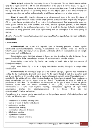 Bakeryand confectionery technology |Vol.1PreparedBY:- Mohit Jindal 65
Maple syrup is prepared by evaporating the sap of the maple tree. The sap contains sucrose and the
syrup has a sugar content of 64-68 per cent. The importance of the syrup is its special flavour. The sap, as it
comes from the tree, has no flavour but it develops as it is evaporated into syrup. Organic acids present in
the sap enter into the process of developing flavour by heat. Maple syrup is used most frequently for
sweetening pancakes and waffles, and occasionally to add flavour and sweetness to baked products.
Honey is produced by honeybees from the nectar of flowers and stored in the comb. The flavour of
honey depends upon the nectar. Honey contains larger quantities of fructose (about 38 per cent) than glucose
(31 per cent). Sucrose constitutes about 2 per cent of the total sugar content. Raw honey contains an enzyme
called glucose oxidase that, when combined with water, produces hydrogen peroxide, a mild antiseptic
which is responsible for the anti-bacterial properties. Honey is good for diabetics. In healthy individuals, the
consumption of honey produced lower blood sugar readings than the consumption of the same quantity of
sucrose.
Reaction of sugar like caramelization, hydrolysis sand crystallization, sugar boiled, chocolate and Indian
confectionary
Caramelization
Caramelization is one of the most important types of browning processes in foods, together
with Maillard reactions and enzymatic browning. Caramelization leads desirable colour and flavour in
bakery's goods, coffee, beverages, beer and peanuts. Undesirable effects of caramelization are for example
burned sugar smell and blackening.
Caramelization causes important changes in foods, not only in colour but also in flavour. As no
enzymes are involved in the caramelization process, it is a non-enzymatic browning reaction.
Caramelization occurs during dry heating and roasting of foods with a high concentration of
carbohydrates (sugars).
Sugar, when heated by it or in a highly concentrated solution, undergoes a change called
caramelization.
Caramelization is the browning of sugar or is the oxidation of sugar, a process used extensively in
cooking for the resulting nutty flavor and brown color. As dry sugar is heated, it melts to a colourless liquid
and it soon develops a brown colour, giving a pleasing characteristic caramel aroma. Caramelization can be
controlled by the addition of water when the desired colour and flavour have developed. Sugar breaks down
during caramelization and various organic acids are formed. Caramelization of sugar is useful in the
preparation of confections. The caramelization reaction depends on the type of sugar. Sucrose and glucose
caramelize around 160C and fructose caramelizes at 110C (230F). Like the Maillard reaction,
caramelization is a type of non-enzymatic browning. caramelization is pyrolysis of sugar When
caramelization involves the disaccharide sucrose, it is broken down into the
monosaccharide’s fructose and glucose.
Caramelization is a complex, poorly understood process that produces hundreds of chemical products, and
includes the following types of reaction:
 equilibration of anomeric and ring forms
 sucrose inversion to fructose and glucose
 condensation reactions
 intramolecular bonding
 isomerization of aldoses to ketoses
 dehydration reactions
 fragmentation reactions
 Unsaturated polymer formation.
 